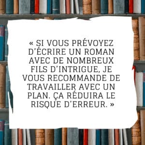 Si vous prévoyez d’écrire un roman avec de nombreux fils d’intrigue, je vous recommande de travailler avec un plan. Ça réduira le risque d’erreur.