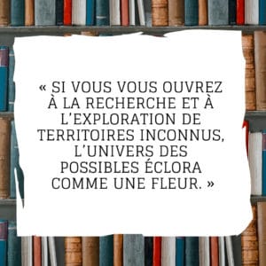 Si vous vous ouvrez à la recherche et à l’exploration de territoires inconnus, l’univers des possibles éclora comme une fleur